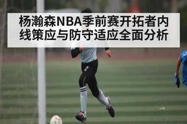 杨瀚森NBA季前赛开拓者内线策应与防守适应全面分析