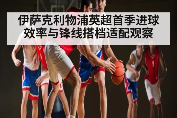 伊萨克利物浦英超首季进球效率与锋线搭档适配观察